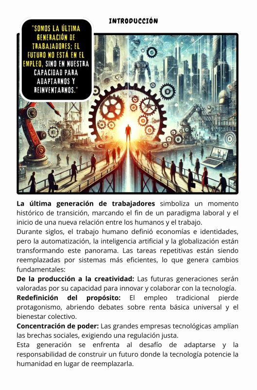 "El Desafío de España: Innovación y Futuro"

España se encuentra en una encrucijada histórica. Para competir en un mundo globalizado y en constante transformación, el país debe afrontar desafíos estructurales en innovación, sostenibilidad, educación y mercado laboral. El Desafío de España: Innovación y Futuro explora cómo convertir estos retos en oportunidades para consolidarse como un actor competitivo en Europa.

Este libro analiza los pilares necesarios para un progreso sostenible: la digitalización de las empresas, la inversión en sectores estratégicos como biotecnología y energías renovables, y la modernización de infraestructuras. También aborda el papel crucial de la educación y las políticas inclusivas para garantizar la igualdad de oportunidades y fomentar una economía más diversa y dinámica.

Con una visión estratégica y práctica, El Desafío de España no solo imagina un futuro mejor, sino que traza el camino para alcanzarlo, invitando a ciudadanos, líderes y empresas a formar parte de esta transformación.

En un mundo donde la inteligencia artificial y la automatización están redefiniendo el concepto de trabajo, este inspirador contexto nos invita a imaginar un futuro lleno de esperanza. En lugar de temer al cambio, se nos muestra cómo abrazarlo puede liberarnos de las cadenas de la rutina y el esfuerzo obligatorio, permitiéndonos dedicarnos a lo que realmente define nuestra humanidad: la creatividad, el amor y la innovación.

Con una visión audaz y optimista, se describe una sociedad en la que las máquinas trabajan para nosotros, garantizando acceso universal a bienes y servicios, mientras los gobiernos aseguran nuestra prosperidad como ciudadanos. Este texto es un llamado a mirar hacia adelante con valentía, reconociendo que el mañana no será una utopía inalcanzable, sino una realidad que construiremos juntos.